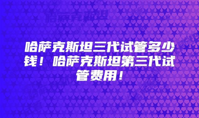 哈萨克斯坦三代试管多少钱!哈萨克斯坦第三代试管费用!