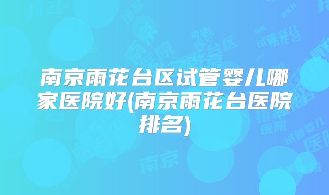 南京雨花台区试管婴儿哪家医院好(南京雨花台医院排名)