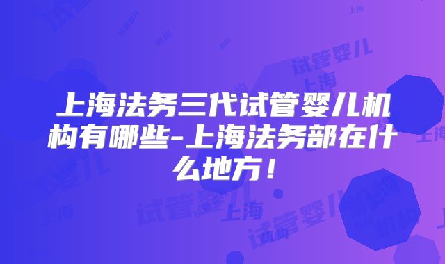 上海法务三代试管婴儿机构有哪些-上海法务部在什么地方！