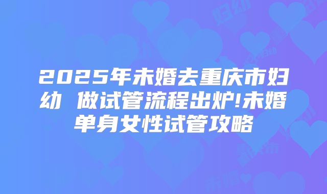 2025年未婚去重庆市妇幼 做试管流程出炉!未婚单身女性试管攻略