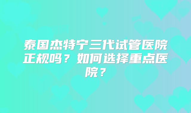 泰国杰特宁三代试管医院正规吗?如何选择重点医院?