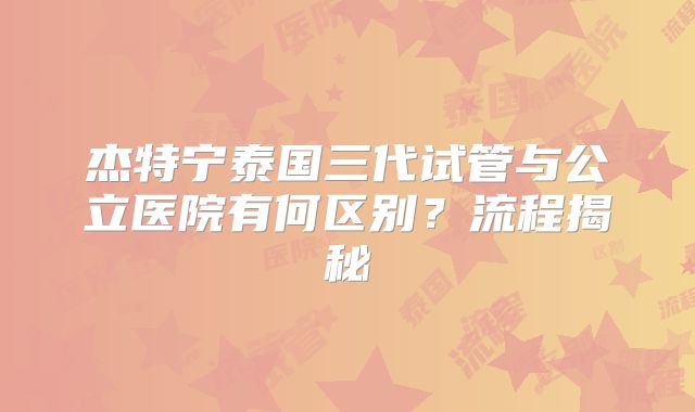 杰特宁泰国三代试管与公立医院有何区别？流程揭秘