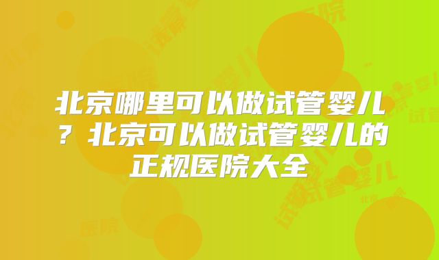 北京哪里可以做试管婴儿？北京可以做试管婴儿的正规医院大全
