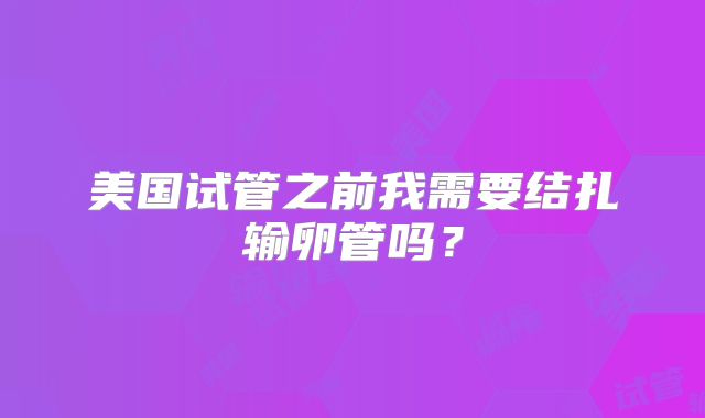 美国试管之前我需要结扎输卵管吗?
