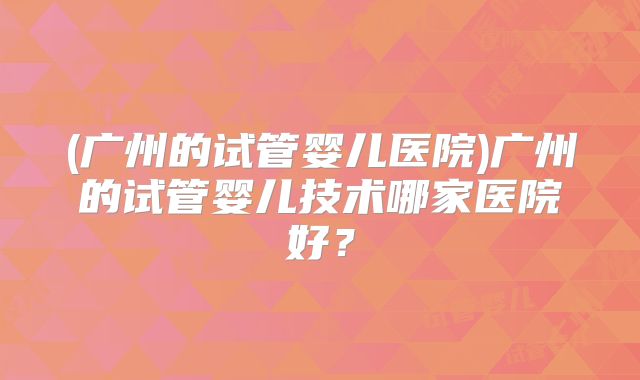 (广州的试管婴儿医院)广州的试管婴儿技术哪家医院好?