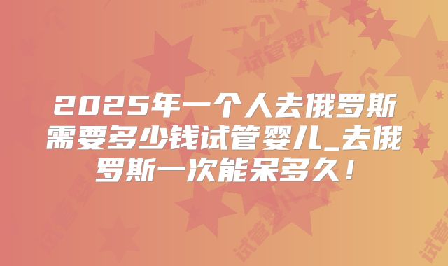 2025年一个人去俄罗斯需要多少钱试管婴儿_去俄罗斯一次能呆多久!