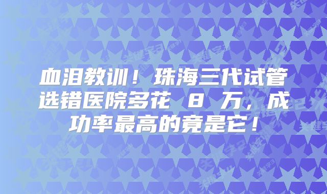 血泪教训!珠海三代试管选错医院多花 8 万,成功率最高的竟是它!