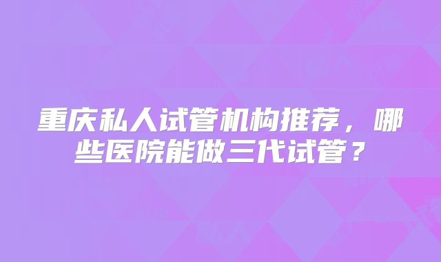 重庆私人试管机构推荐，哪些医院能做三代试管？