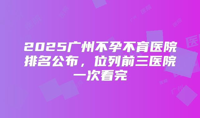 2025广州不孕不育医院排名公布，位列前三医院一次看完