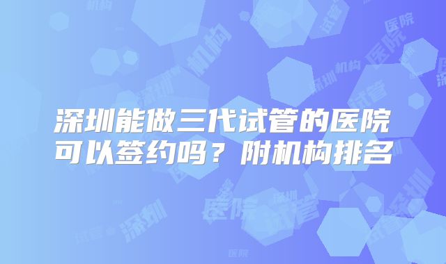 深圳能做三代试管的医院可以签约吗?附机构排名