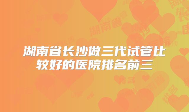 湖南省长沙做三代试管比较好的医院排名前三