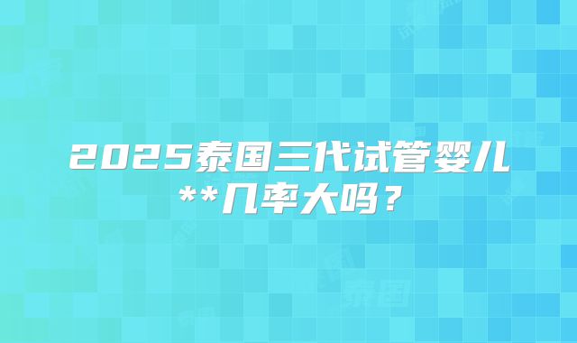 2025泰国三代试管婴儿**几率大吗？