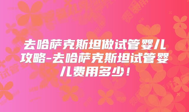 去哈萨克斯坦做试管婴儿攻略-去哈萨克斯坦试管婴儿费用多少！