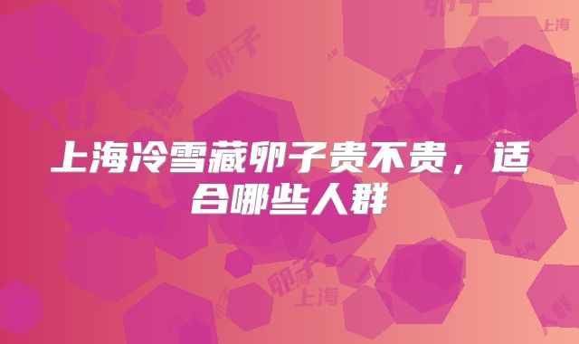 上海冷雪藏卵子贵不贵，适合哪些人群