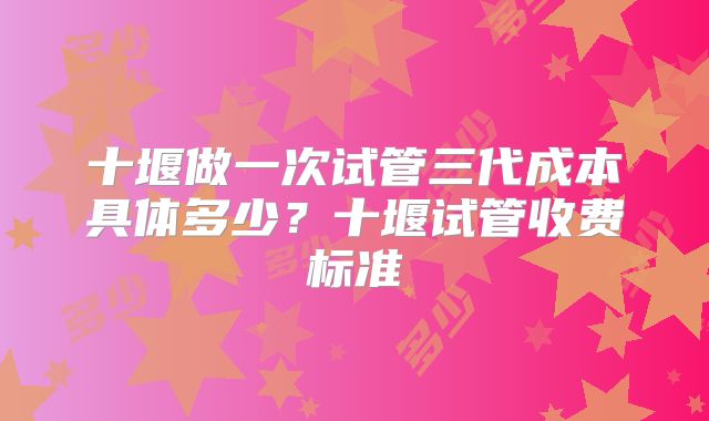 十堰做一次试管三代成本具体多少？十堰试管收费标准
