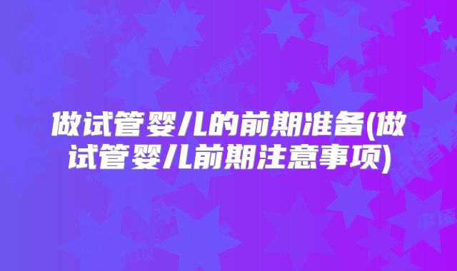 做试管婴儿的前期准备(做试管婴儿前期注意事项)