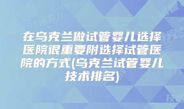 在乌克兰做试管婴儿选择医院很重要附选择试管医院的方式(乌克兰试管婴儿技术排名)