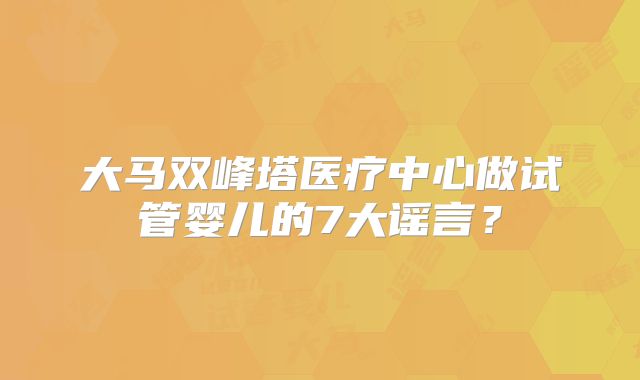 大马双峰塔医疗中心做试管婴儿的7大谣言？