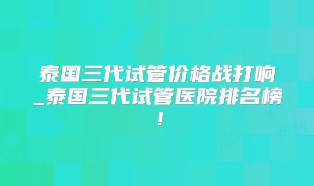 泰国三代试管价格战打响_泰国三代试管医院排名榜！