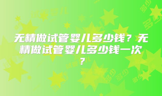 无精做试管婴儿多少钱？无精做试管婴儿多少钱一次？