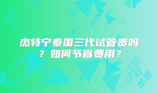 杰特宁泰国三代试管贵吗？如何节省费用？