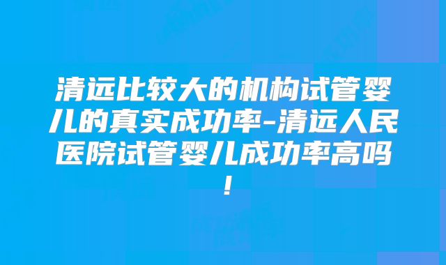 清远比较大的机构试管婴儿的真实成功率-清远人民医院试管婴儿成功率高吗！