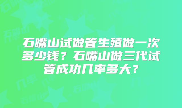 石嘴山试做管生殖做一次多少钱？石嘴山做三代试管成功几率多大？