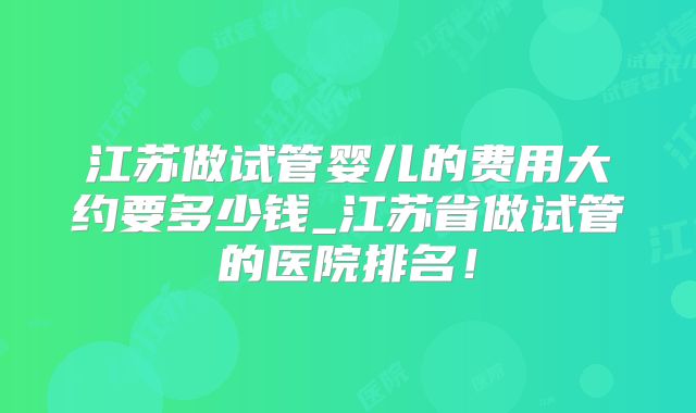 江苏做试管婴儿的费用大约要多少钱_江苏省做试管的医院排名!