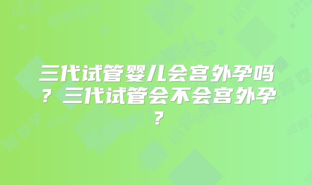 三代试管婴儿会宫外孕吗？三代试管会不会宫外孕？