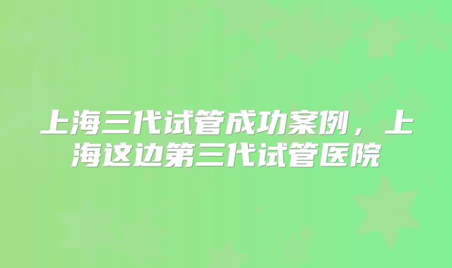 上海三代试管成功案例，上海这边第三代试管医院