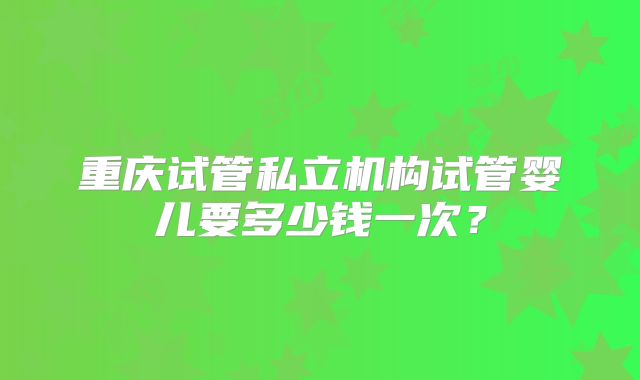 重庆试管私立机构试管婴儿要多少钱一次？