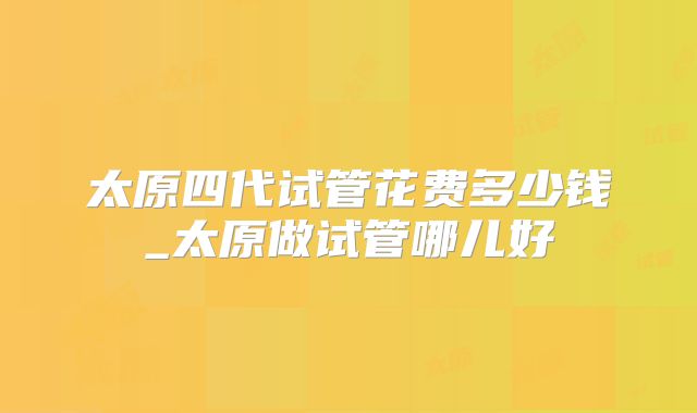 太原四代试管花费多少钱_太原做试管哪儿好