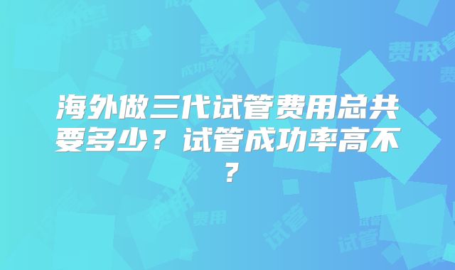 海外做三代试管费用总共要多少?试管成功率高不?