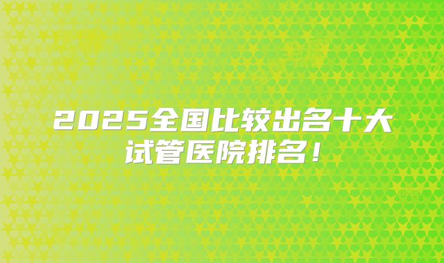 2025全国比较出名十大试管医院排名!