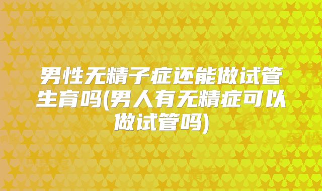 男性无精子症还能做试管生育吗(男人有无精症可以做试管吗)
