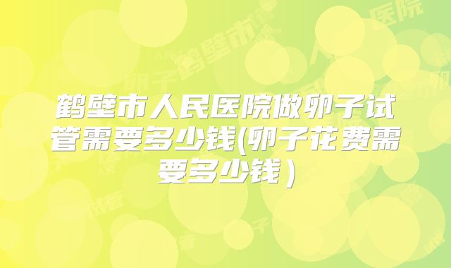鹤壁市人民医院做卵子试管需要多少钱(卵子花费需要多少钱）