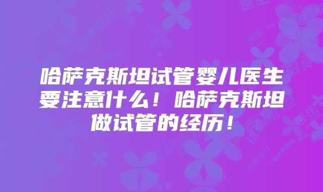 哈萨克斯坦试管婴儿医生要注意什么！哈萨克斯坦做试管的经历！
