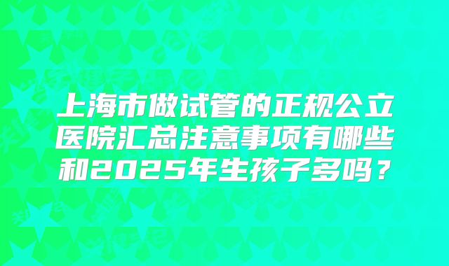 上海市做试管的正规公立医院汇总注意事项有哪些和2025年生孩子多吗？