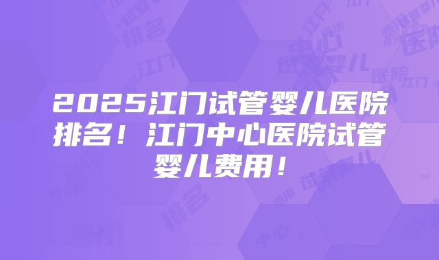 2025江门试管婴儿医院排名！江门中心医院试管婴儿费用！