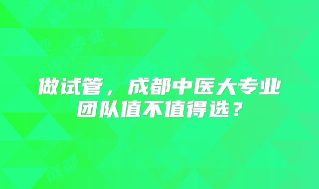 做试管,成都中医大专业团队值不值得选?