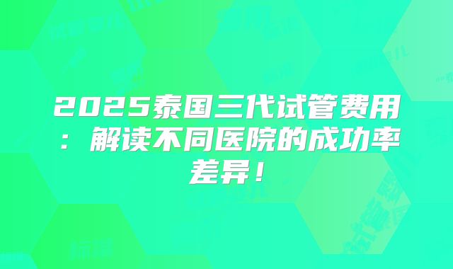 2025泰国三代试管费用：解读不同医院的成功率差异！
