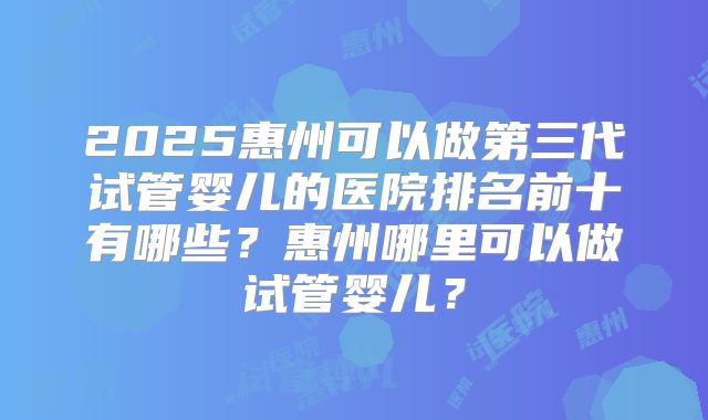 2025惠州可以做第三代试管婴儿的医院排名前十有哪些？惠州哪里可以做试管婴儿？