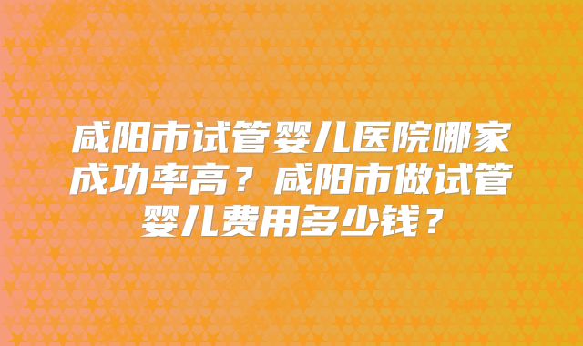 咸阳市试管婴儿医院哪家成功率高？咸阳市做试管婴儿费用多少钱？