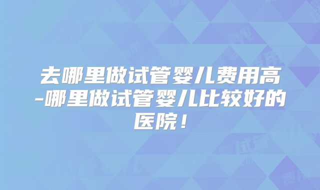 去哪里做试管婴儿费用高-哪里做试管婴儿比较好的医院！