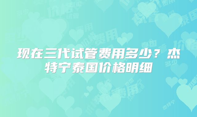 现在三代试管费用多少?杰特宁泰国价格明细