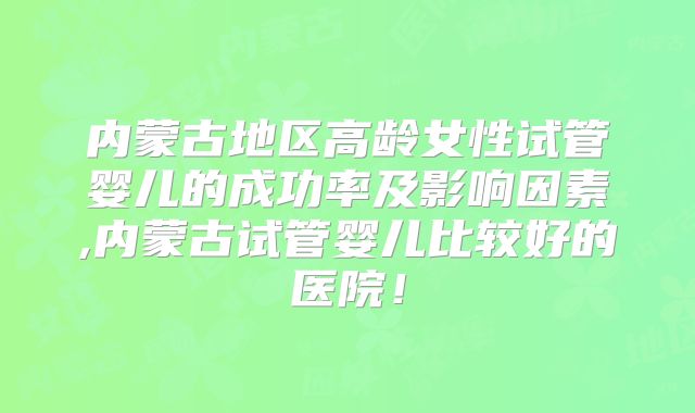 内蒙古地区高龄女性试管婴儿的成功率及影响因素,内蒙古试管婴儿比较好的医院！