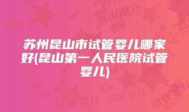 苏州昆山市试管婴儿哪家好(昆山第一人民医院试管婴儿)