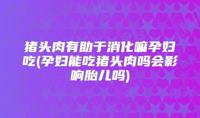 猪头肉有助于消化嘛孕妇吃(孕妇能吃猪头肉吗会影响胎儿吗)
