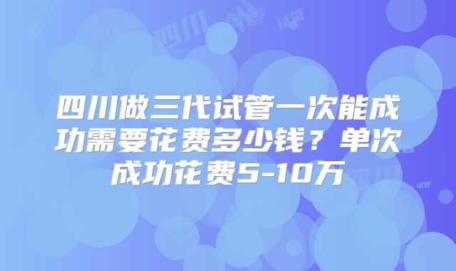 四川做三代试管一次能成功需要花费多少钱？单次成功花费5-10万