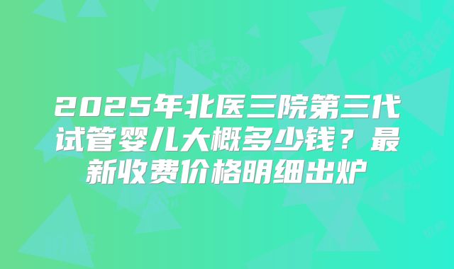 2025年北医三院第三代试管婴儿大概多少钱？最新收费价格明细出炉